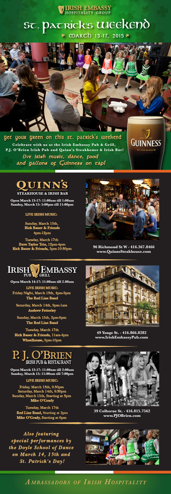 
			 
IRISH EMBASSY HOSPITALITY GROUP

ST. PATRICK'S WEEKEND

MARCH 13-17, 2015

Get your green on this St. Patrick's Weekend.

Celebrate with us at the Irish Embassy Pub & Grill, 
P.J. O'Brien Irish Pub and Quinn's Steakhouse & Irish Bar!

Live irish music, dance, food and gallons of Guinness on tap!


- - - - - - - - - - - - - - - - - - - - - - - - - - - - - - - - - - - - 


QUINN'S STEAKHOUSE & IRISH BAR

96 Richmond St W - 416.367.8466
www.QuinnsSteakhouse.com
Open March 13-17: 11:00am till 1:00am
Sunday, March 15: 5:00pm till 11:00pm

LIVE IRISH MUSIC - FEATURING:

Sunday, March 15th
Rick Bauer & Friends
4pm-12pm

Tuesday, March 17th 
Dave Taylor Trio
12pm-4pm
Rick Bauer & Friends
5pm-10:30pm

- - - - - - - - - - - - - - - - - - - - - - - - - - - - - - - - - - - - 


IRISH EMBASSY PUB & GRILL

49 Yonge St. - 416.866.8282
www.IrishEmbassyPub.com
Open March 13-17: 11:00am till 2:00am

LIVE IRISH MUSIC - FEATURING:

Friday Night, March 13th, 4pm-9pm 
The Red Line Band

Saturday, March 14th, 9pm-1am 
Andrew Fetterley

Sunday, March 15th, 2pm-6pm 
The Red Line Band

Tuesday, March 17th
Rick Bauer & Friends, 11am-4pm 
Wheelhouse, 5pm-10pm 
No live music on Monday, March 16th


- - - - - - - - - - - - - - - - - - - - - - - - - - - - - - - - - - - - 

P.J. O'BRIEN IRISH PUB & RESTAURANT

39 Colborne St. - 416.815.7562
www.PJOBrien.com
Open March 13-17: 11:00am till 2:00am
Sunday, March 15: 11:00am till 7:00pm

LIVE IRISH MUSIC - FEATURING:

Friday, March 13th, 9:30pm 
Mike O'Grady

Saturday, March 14th, 9:30pm
Mike O'Grady

Sunday, March 15th, Starting at 3pm 
Mike O'Grady

Tuesday, March 17th
Red Line Band, Starting at 2pm
Mike O'Grady, Starting at 6pm 


- - - - - - - - - - - - - - - - - - - - - - - - - - - - - - - - - - - - 

Also featuring special performances by 
the Doyle School of Dance on 
March 14, 15th and St. Patrick's Day!

- - - - - - - - - - - - - - - - - - - - - - - - - - - - - - - - - - - - 

Ambassadors of Irish Hospitality


		