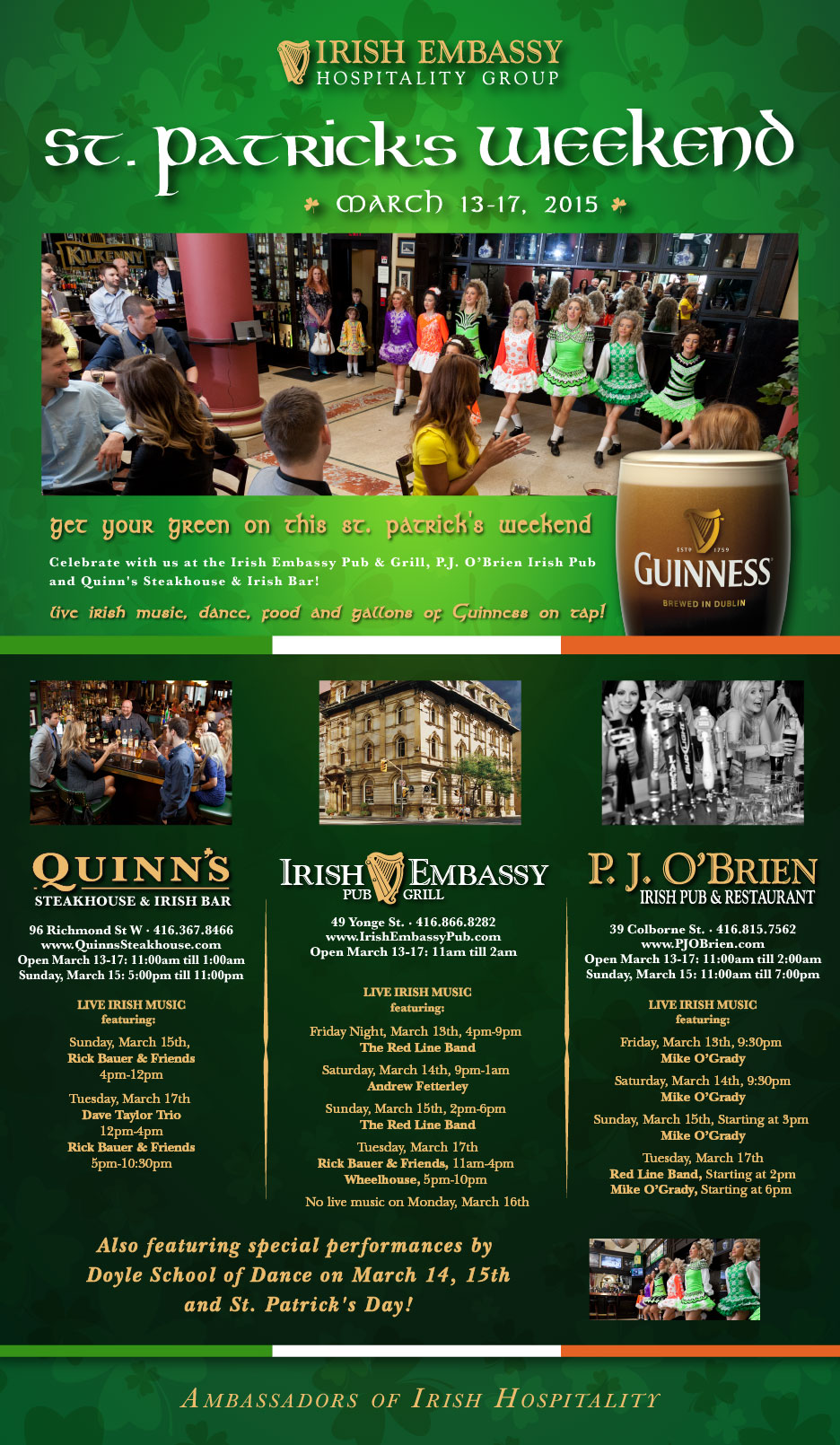 
			 
IRISH EMBASSY HOSPITALITY GROUP

ST. PATRICK'S WEEKEND

MARCH 13-17, 2015

Get your green on this St. Patrick's Weekend.

Celebrate with us at the Irish Embassy Pub & Grill, 
P.J. O'Brien Irish Pub and Quinn's Steakhouse & Irish Bar!

Live irish music, dance, food and gallons of Guinness on tap!


- - - - - - - - - - - - - - - - - - - - - - - - - - - - - - - - - - - - 


QUINN'S STEAKHOUSE & IRISH BAR

96 Richmond St W - 416.367.8466
www.QuinnsSteakhouse.com
Open March 13-17: 11:00am till 1:00am
Sunday, March 15: 5:00pm till 11:00pm

LIVE IRISH MUSIC - FEATURING:

Sunday, March 15th
Rick Bauer & Friends
4pm-12pm

Tuesday, March 17th 
Dave Taylor Trio
12pm-4pm
Rick Bauer & Friends
5pm-10:30pm

- - - - - - - - - - - - - - - - - - - - - - - - - - - - - - - - - - - - 


IRISH EMBASSY PUB & GRILL

49 Yonge St. - 416.866.8282
www.IrishEmbassyPub.com
Open March 13-17: 11:00am till 2:00am

LIVE IRISH MUSIC - FEATURING:

Friday Night, March 13th, 4pm-9pm 
The Red Line Band

Saturday, March 14th, 9pm-1am 
Andrew Fetterley

Sunday, March 15th, 2pm-6pm 
The Red Line Band

Tuesday, March 17th
Rick Bauer & Friends, 11am-4pm 
Wheelhouse, 5pm-10pm 
No live music on Monday, March 16th


- - - - - - - - - - - - - - - - - - - - - - - - - - - - - - - - - - - - 

P.J. O'BRIEN IRISH PUB & RESTAURANT

39 Colborne St. - 416.815.7562
www.PJOBrien.com
Open March 13-17: 11:00am till 2:00am
Sunday, March 15: 11:00am till 7:00pm

LIVE IRISH MUSIC - FEATURING:

Friday, March 13th, 9:30pm 
Mike O'Grady

Saturday, March 14th, 9:30pm
Mike O'Grady

Sunday, March 15th, Starting at 3pm 
Mike O'Grady

Tuesday, March 17th
Red Line Band, Starting at 2pm
Mike O'Grady, Starting at 6pm 


- - - - - - - - - - - - - - - - - - - - - - - - - - - - - - - - - - - - 

Also featuring special performances by 
the Doyle School of Dance on 
March 14, 15th and St. Patrick's Day!

- - - - - - - - - - - - - - - - - - - - - - - - - - - - - - - - - - - - 

Ambassadors of Irish Hospitality
	


		